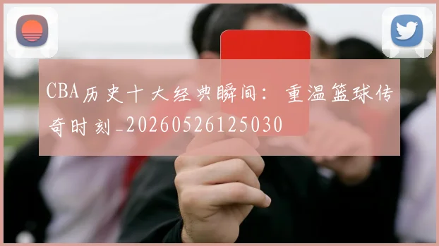 CBA历史十大经典瞬间：重温篮球传奇时刻_20260526125030