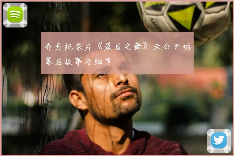 乔丹纪录片《最后之舞》未公开的幕后故事与细节