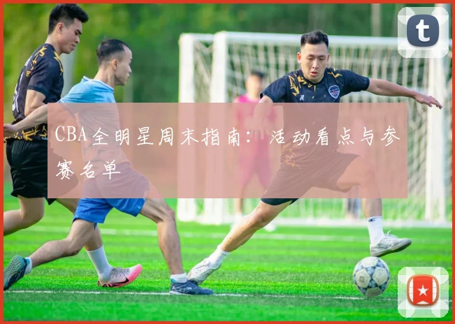 CBA全明星周末指南:活动看点与参赛名单