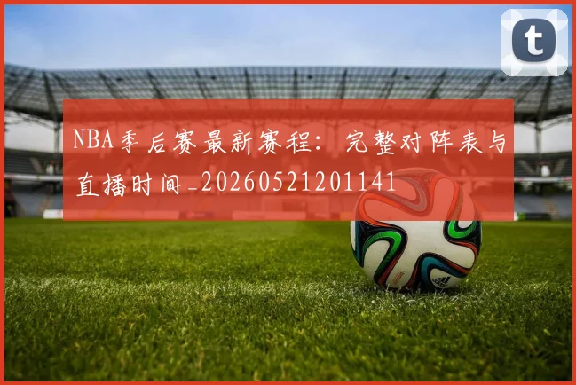 NBA季后赛最新赛程:完整对阵表与直播时间_20260521201141