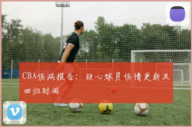CBA伤病报告:核心球员伤情更新及回归时间