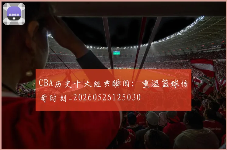 CBA历史十大经典瞬间:重温篮球传奇时刻_20260526125030